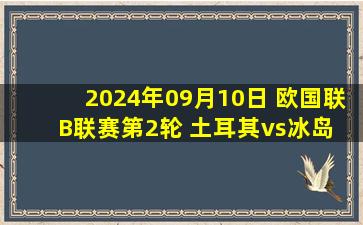 2024年09月10日 欧国联B联赛第2轮 土耳其vs冰岛 全场录像